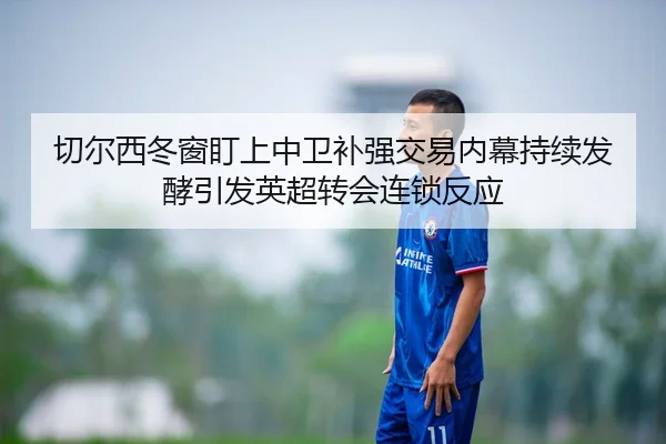 切尔西冬窗盯上中卫补强交易内幕持续发酵引发英超转会连锁反应