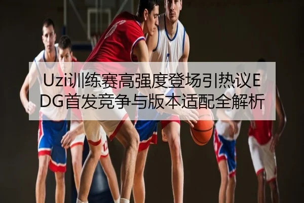 Uzi训练赛高强度登场引热议EDG首发竞争与版本适配全解析